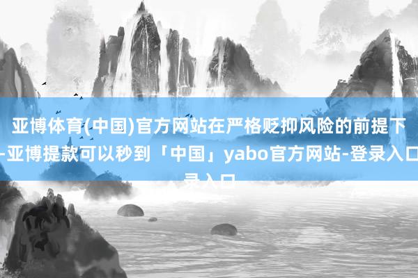 亚博体育(中国)官方网站在严格贬抑风险的前提下-亚博提款可以秒到「中国」yabo官方网站-登录入口