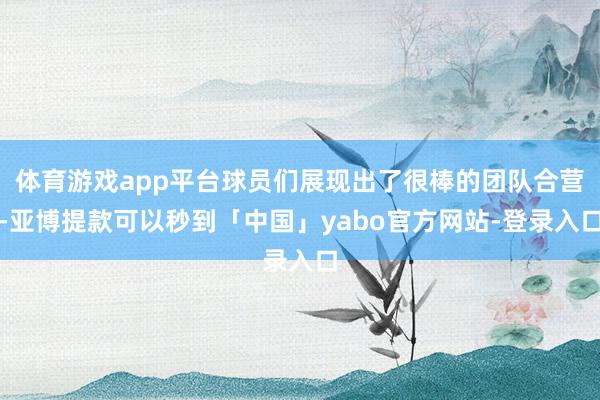 体育游戏app平台球员们展现出了很棒的团队合营-亚博提款可以秒到「中国」yabo官方网站-登录入口