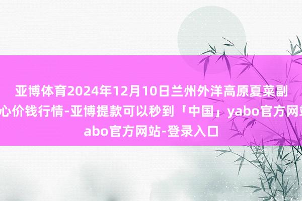 亚博体育2024年12月10日兰州外洋高原夏菜副食物采购中心价钱行情-亚博提款可以秒到「中国」yabo官方网站-登录入口