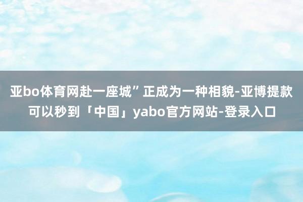 亚bo体育网赴一座城”正成为一种相貌-亚博提款可以秒到「中国」yabo官方网站-登录入口