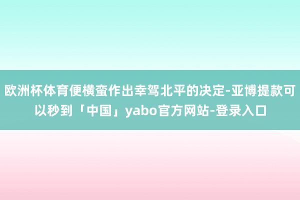欧洲杯体育便横蛮作出幸驾北平的决定-亚博提款可以秒到「中国」yabo官方网站-登录入口