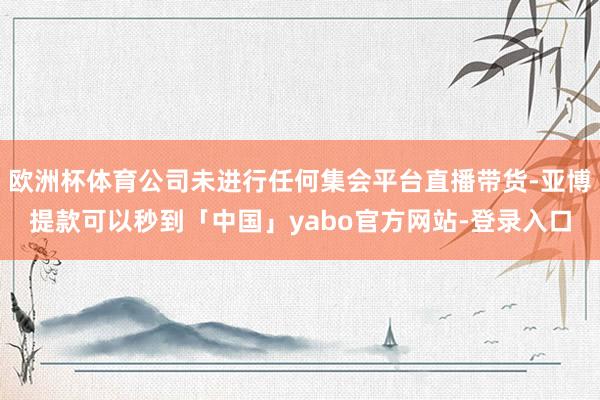 欧洲杯体育公司未进行任何集会平台直播带货-亚博提款可以秒到「中国」yabo官方网站-登录入口