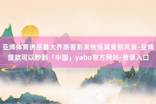亚博体育诱惑着大齐旅客前来恍悟其美丽风景-亚博提款可以秒到「中国」yabo官方网站-登录入口