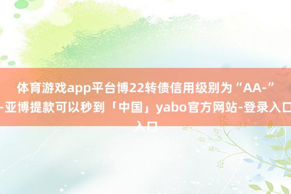 体育游戏app平台博22转债信用级别为“AA-”-亚博提款可以秒到「中国」yabo官方网站-登录入口