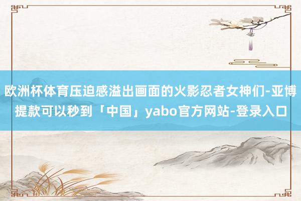 欧洲杯体育压迫感溢出画面的火影忍者女神们-亚博提款可以秒到「中国」yabo官方网站-登录入口