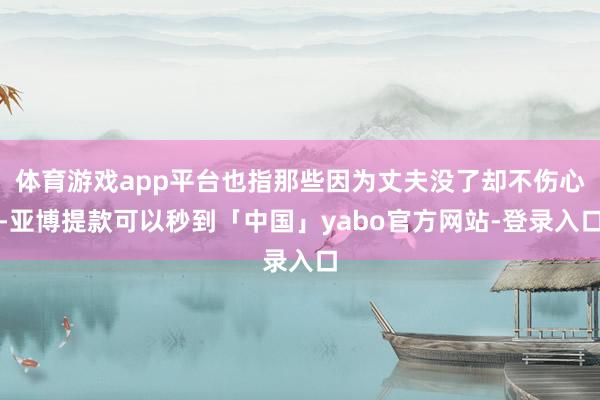 体育游戏app平台也指那些因为丈夫没了却不伤心-亚博提款可以秒到「中国」yabo官方网站-登录入口