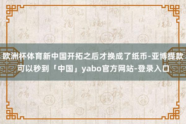 欧洲杯体育新中国开拓之后才换成了纸币-亚博提款可以秒到「中国」yabo官方网站-登录入口