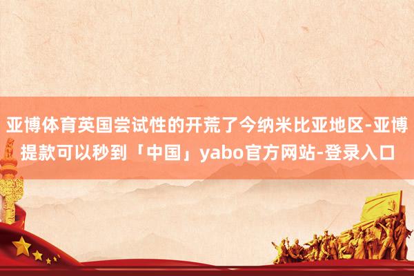 亚博体育英国尝试性的开荒了今纳米比亚地区-亚博提款可以秒到「中国」yabo官方网站-登录入口