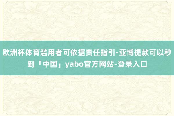 欧洲杯体育滥用者可依据责任指引-亚博提款可以秒到「中国」yabo官方网站-登录入口