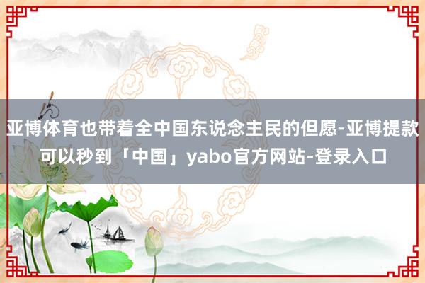 亚博体育也带着全中国东说念主民的但愿-亚博提款可以秒到「中国」yabo官方网站-登录入口