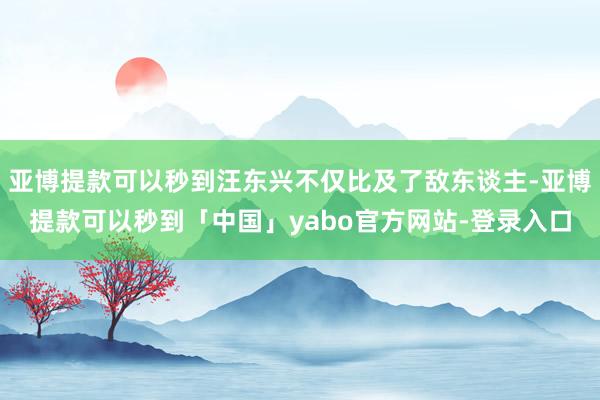 亚博提款可以秒到汪东兴不仅比及了敌东谈主-亚博提款可以秒到「中国」yabo官方网站-登录入口