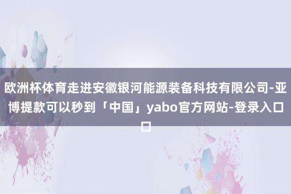 欧洲杯体育走进安徽银河能源装备科技有限公司-亚博提款可以秒到「中国」yabo官方网站-登录入口