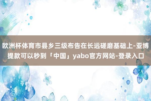欧洲杯体育市县乡三级布告在长远磋磨基础上-亚博提款可以秒到「中国」yabo官方网站-登录入口