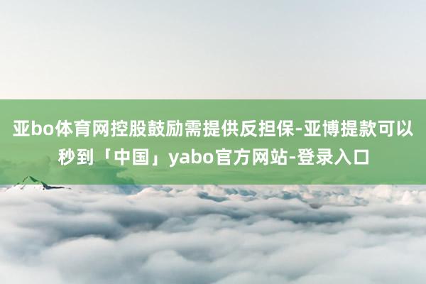 亚bo体育网控股鼓励需提供反担保-亚博提款可以秒到「中国」yabo官方网站-登录入口