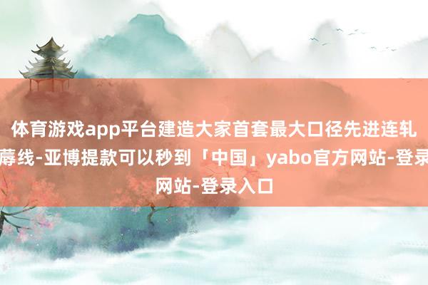 体育游戏app平台建造大家首套最大口径先进连轧管坐蓐线-亚博提款可以秒到「中国」yabo官方网站-登录入口