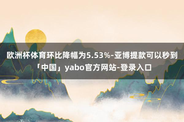 欧洲杯体育环比降幅为5.53%-亚博提款可以秒到「中国」yabo官方网站-登录入口