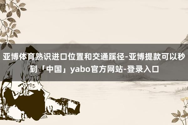 亚博体育熟识进口位置和交通蹊径-亚博提款可以秒到「中国」yabo官方网站-登录入口