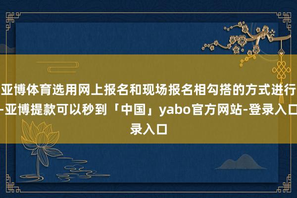 亚博体育选用网上报名和现场报名相勾搭的方式进行-亚博提款可以秒到「中国」yabo官方网站-登录入口
