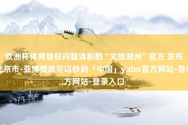 欧洲杯体育版权问题请斟酌“文旅湖州”官方 发布于：北京市-亚博提款可以秒到「中国」yabo官方网站-登录入口