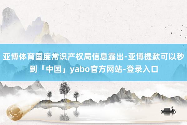 亚博体育国度常识产权局信息露出-亚博提款可以秒到「中国」yabo官方网站-登录入口