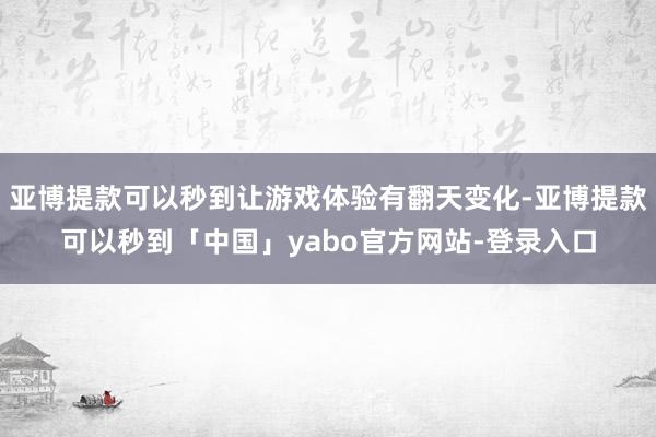 亚博提款可以秒到让游戏体验有翻天变化-亚博提款可以秒到「中国」yabo官方网站-登录入口