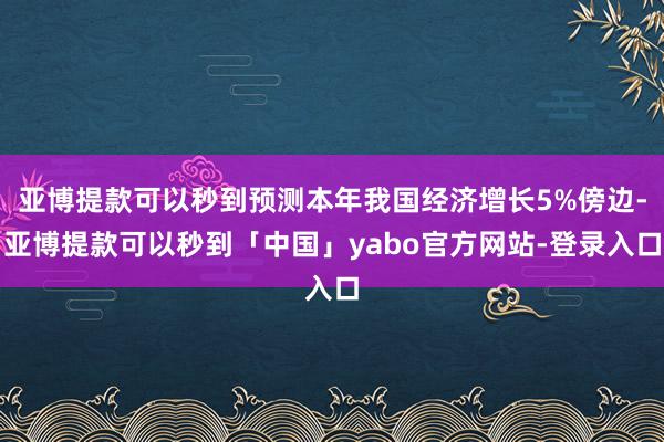 亚博提款可以秒到预测本年我国经济增长5%傍边-亚博提款可以秒到「中国」yabo官方网站-登录入口