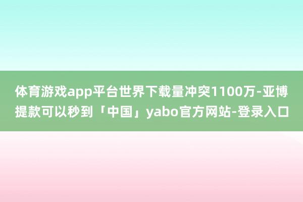 体育游戏app平台世界下载量冲突1100万-亚博提款可以秒到「中国」yabo官方网站-登录入口