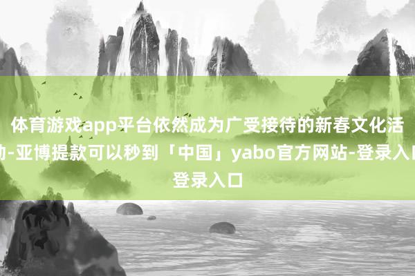 体育游戏app平台依然成为广受接待的新春文化活动-亚博提款可以秒到「中国」yabo官方网站-登录入口