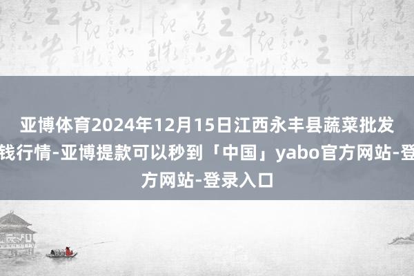 亚博体育2024年12月15日江西永丰县蔬菜批发市集价钱行情-亚博提款可以秒到「中国」yabo官方网站-登录入口