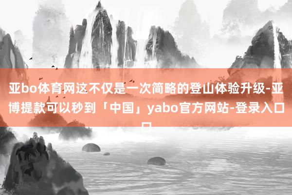 亚bo体育网这不仅是一次简略的登山体验升级-亚博提款可以秒到「中国」yabo官方网站-登录入口