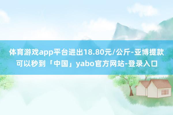 体育游戏app平台进出18.80元/公斤-亚博提款可以秒到「中国」yabo官方网站-登录入口