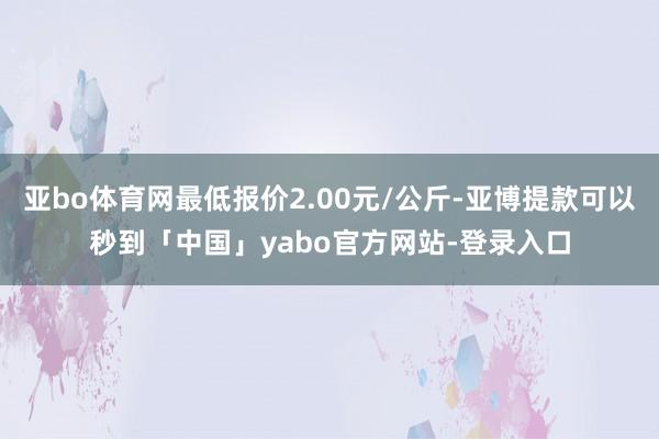 亚bo体育网最低报价2.00元/公斤-亚博提款可以秒到「中国」yabo官方网站-登录入口