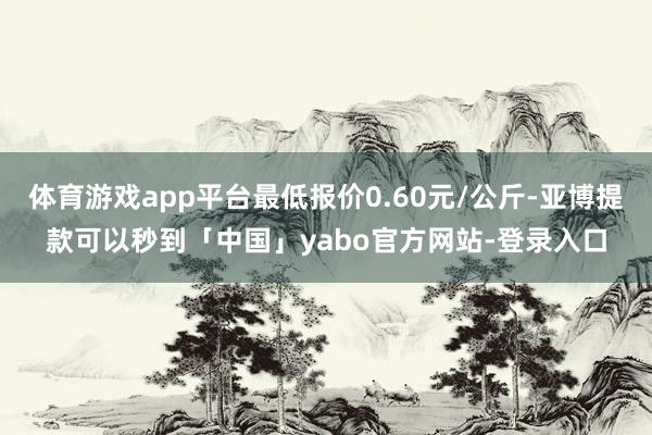 体育游戏app平台最低报价0.60元/公斤-亚博提款可以秒到「中国」yabo官方网站-登录入口