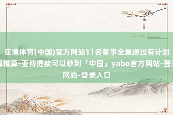 亚博体育(中国)官方网站11名董事全票通过有计划有盘算推算-亚博提款可以秒到「中国」yabo官方网站-登录入口