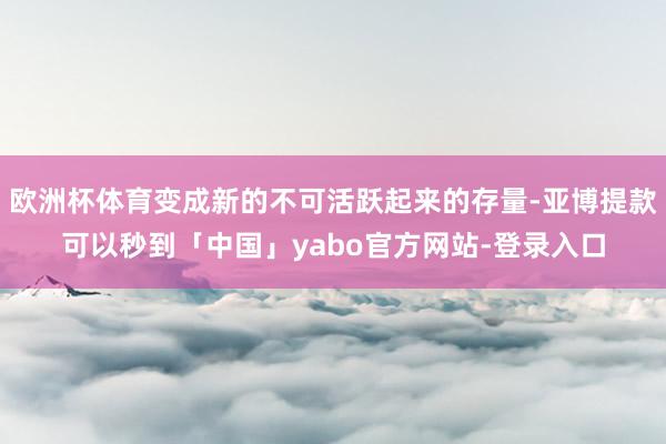 欧洲杯体育变成新的不可活跃起来的存量-亚博提款可以秒到「中国」yabo官方网站-登录入口