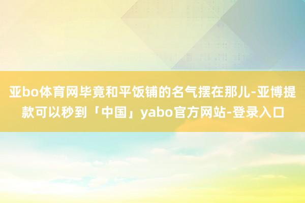 亚bo体育网毕竟和平饭铺的名气摆在那儿-亚博提款可以秒到「中国」yabo官方网站-登录入口