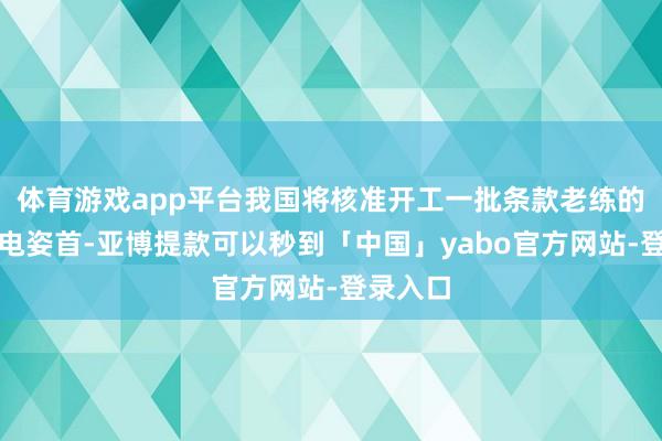 体育游戏app平台我国将核准开工一批条款老练的沿海核电姿首-亚博提款可以秒到「中国」yabo官方网站-登录入口