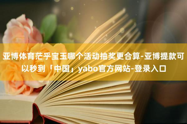 亚博体育茫乎宝玉哪个活动抽奖更合算-亚博提款可以秒到「中国」yabo官方网站-登录入口