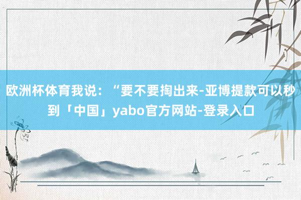 欧洲杯体育我说：“要不要掏出来-亚博提款可以秒到「中国」yabo官方网站-登录入口