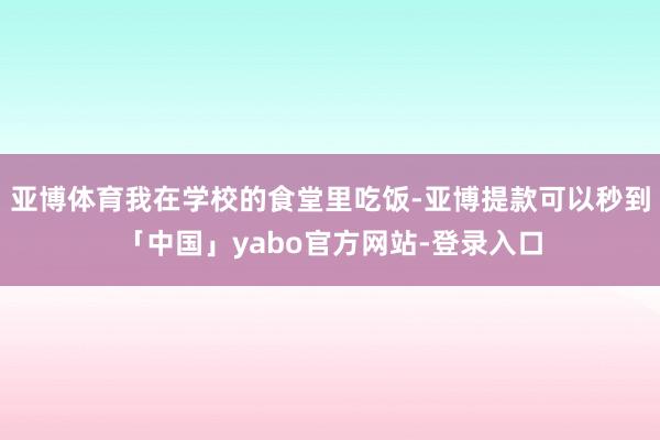 亚博体育我在学校的食堂里吃饭-亚博提款可以秒到「中国」yabo官方网站-登录入口