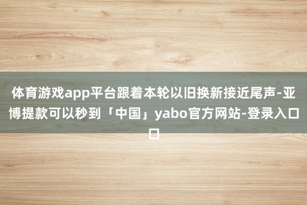 体育游戏app平台跟着本轮以旧换新接近尾声-亚博提款可以秒到「中国」yabo官方网站-登录入口