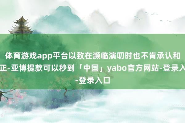 体育游戏app平台以致在濒临演叨时也不肯承认和改正-亚博提款可以秒到「中国」yabo官方网站-登录入口