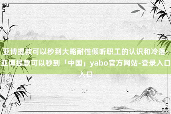 亚博提款可以秒到大略耐性倾听职工的认识和冷落-亚博提款可以秒到「中国」yabo官方网站-登录入口