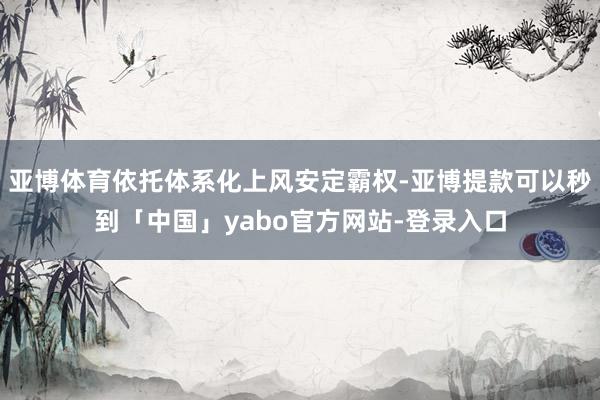 亚博体育依托体系化上风安定霸权-亚博提款可以秒到「中国」yabo官方网站-登录入口