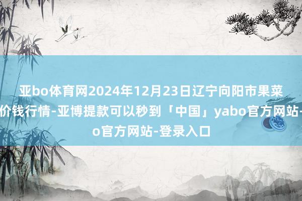 亚bo体育网2024年12月23日辽宁向阳市果菜批发阛阓价钱行情-亚博提款可以秒到「中国」yabo官方网站-登录入口