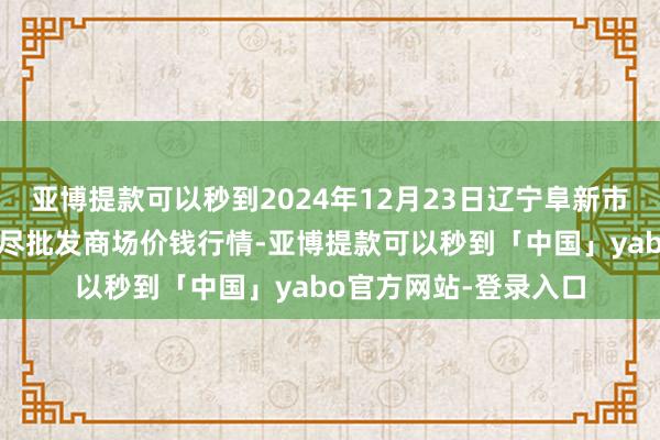 亚博提款可以秒到2024年12月23日辽宁阜新市瑞轩蔬菜农副家具详尽批发商场价钱行情-亚博提款可以秒到「中国」yabo官方网站-登录入口