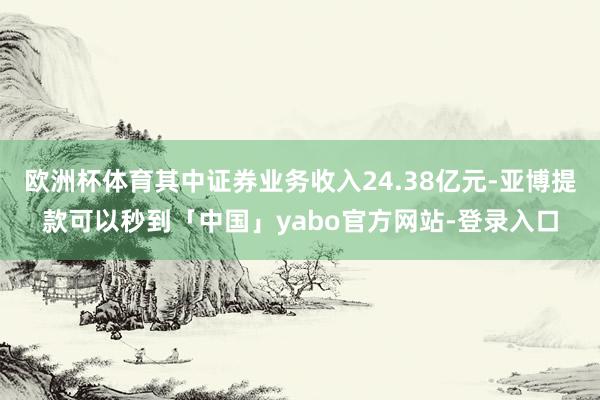 欧洲杯体育其中证券业务收入24.38亿元-亚博提款可以秒到「中国」yabo官方网站-登录入口