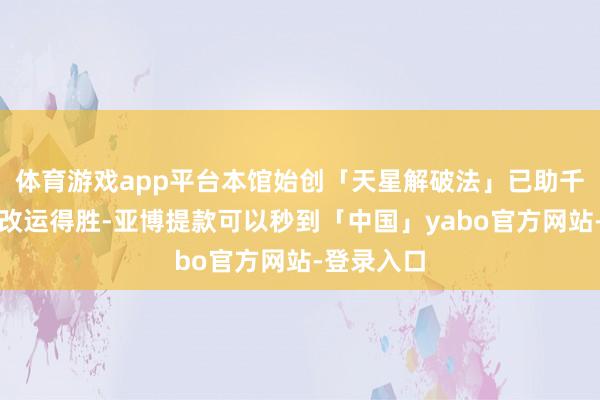 体育游戏app平台本馆始创「天星解破法」已助千余东谈主改运得胜-亚博提款可以秒到「中国」yabo官方网站-登录入口