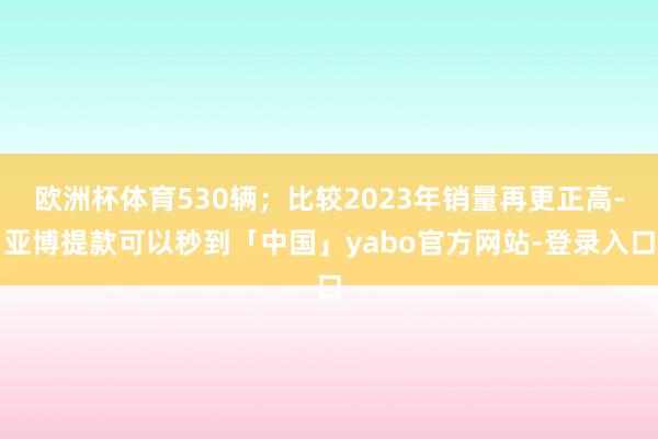 欧洲杯体育530辆；比较2023年销量再更正高-亚博提款可以秒到「中国」yabo官方网站-登录入口