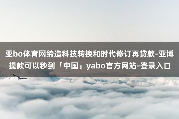 亚bo体育网缔造科技转换和时代修订再贷款-亚博提款可以秒到「中国」yabo官方网站-登录入口